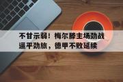 九游娱乐-不甘示弱！梅尔滕主场劲战逼平劲旅，德甲不败延续